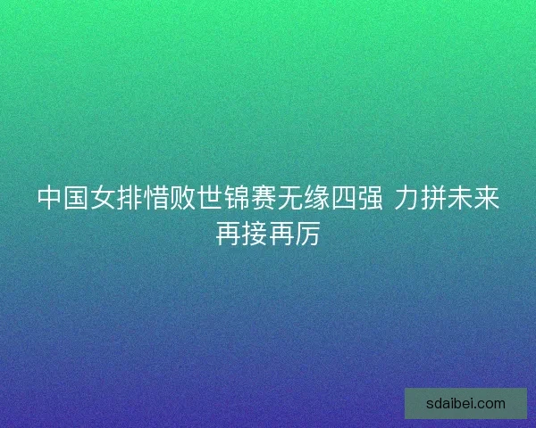 中国女排惜败世锦赛无缘四强 力拼未来再接再厉 中国女排惜败世锦赛无缘四强 力拼未来再接再厉