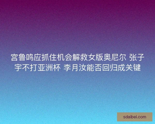 宫鲁鸣应抓住机会解救女版奥尼尔 张子宇不打亚洲杯 李月汝能否回归成关键 宫鲁鸣应抓住机会解救女版奥尼尔 张子宇不打亚洲杯 李月汝能否回归成关键