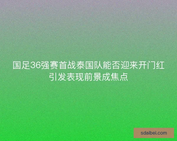 国足36强赛首战泰国队能否迎来开门红引发表现前景成焦点
