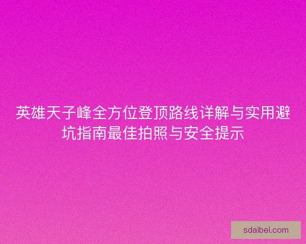 英雄天子峰全方位登顶路线详解与实用避坑指南最佳拍照与安全提示 英雄天子峰全方位登顶路线详解与实用避坑指南最佳拍照与安全提示