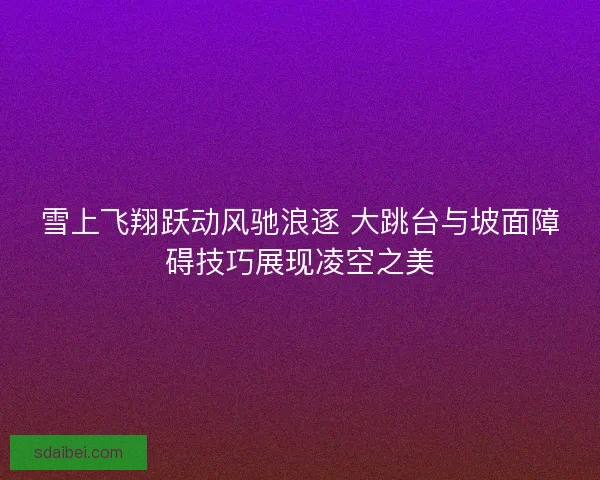雪上飞翔跃动风驰浪逐 大跳台与坡面障碍技巧展现凌空之美 雪上飞翔跃动风驰浪逐 大跳台与坡面障碍技巧展现凌空之美
