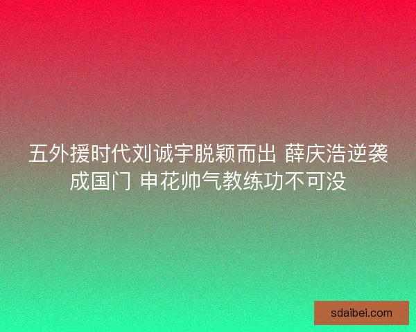 五外援时代刘诚宇脱颖而出 薛庆浩逆袭成国门 申花帅气教练功不可没