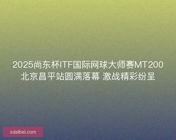 2025尚东杯ITF国际网球大师赛MT200北京昌平站圆满落幕 激战精彩纷呈 2025尚东杯ITF国际网球大师赛MT200北京昌平站圆满落幕 激战精彩纷呈