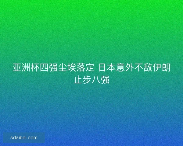亚洲杯四强尘埃落定 日本意外不敌伊朗止步八强