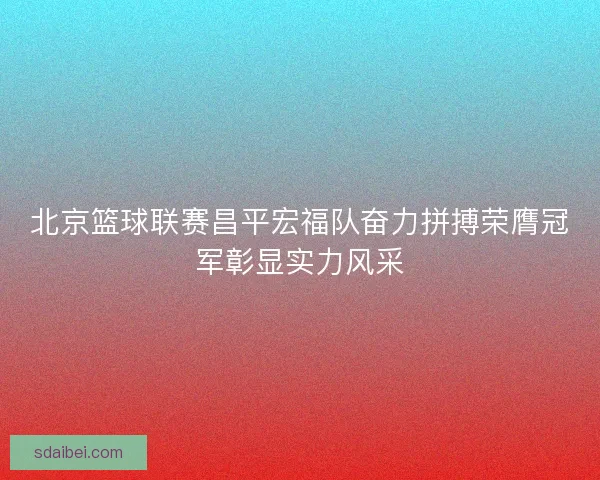 北京篮球联赛昌平宏福队奋力拼搏荣膺冠军彰显实力风采