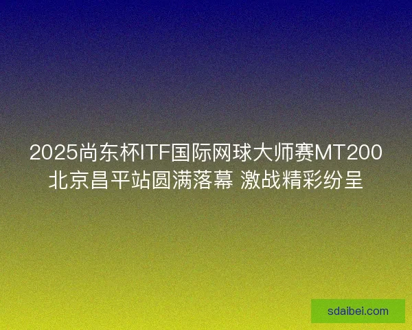 2025尚东杯ITF国际网球大师赛MT200北京昌平站圆满落幕 激战精彩纷呈 2025尚东杯ITF国际网球大师赛MT200北京昌平站圆满落幕 激战精彩纷呈