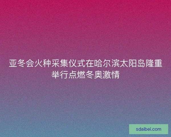 亚冬会火种采集仪式在哈尔滨太阳岛隆重举行点燃冬奥激情 亚冬会火种采集仪式在哈尔滨太阳岛隆重举行点燃冬奥激情