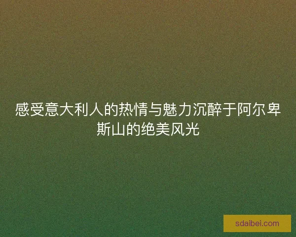 感受意大利人的热情与魅力沉醉于阿尔卑斯山的绝美风光 感受意大利人的热情与魅力沉醉于阿尔卑斯山的绝美风光