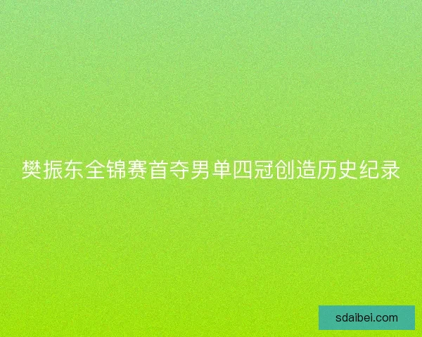 樊振东全锦赛首夺男单四冠创造历史纪录 樊振东全锦赛首夺男单四冠创造历史纪录
