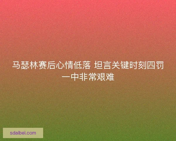 马瑟林赛后心情低落 坦言关键时刻四罚一中非常艰难 马瑟林赛后心情低落 坦言关键时刻四罚一中非常艰难