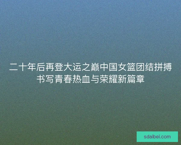 二十年后再登大运之巅中国女篮团结拼搏书写青春热血与荣耀新篇章 二十年后再登大运之巅中国女篮团结拼搏书写青春热血与荣耀新篇章