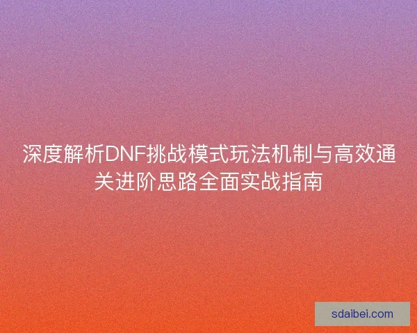 深度解析DNF挑战模式玩法机制与高效通关进阶思路全面实战指南 深度解析DNF挑战模式玩法机制与高效通关进阶思路全面实战指南