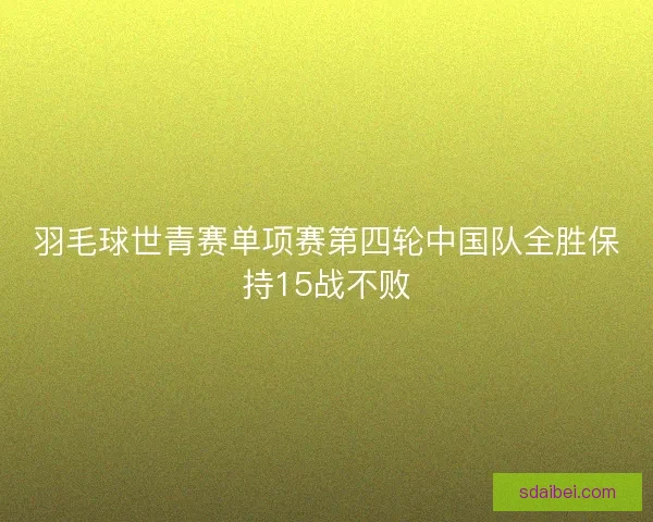 羽毛球世青赛单项赛第四轮中国队全胜保持15战不败 羽毛球世青赛单项赛第四轮中国队全胜保持15战不败