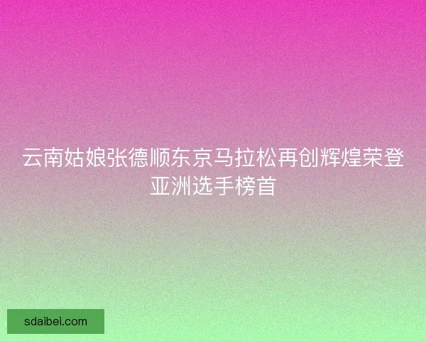云南姑娘张德顺东京马拉松再创辉煌荣登亚洲选手榜首
