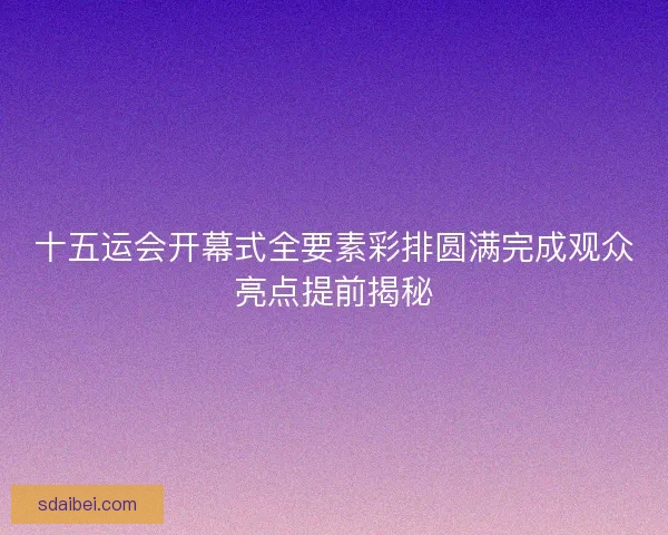 十五运会开幕式全要素彩排圆满完成观众亮点提前揭秘 十五运会开幕式全要素彩排圆满完成观众亮点提前揭秘
