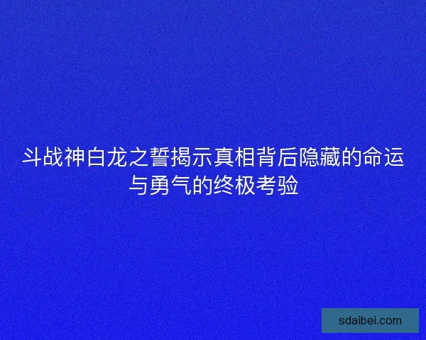 斗战神白龙之誓揭示真相背后隐藏的命运与勇气的终极考验 斗战神白龙之誓揭示真相背后隐藏的命运与勇气的终极考验