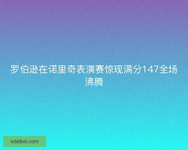 罗伯逊在诺里奇表演赛惊现满分147全场沸腾 罗伯逊在诺里奇表演赛惊现满分147全场沸腾